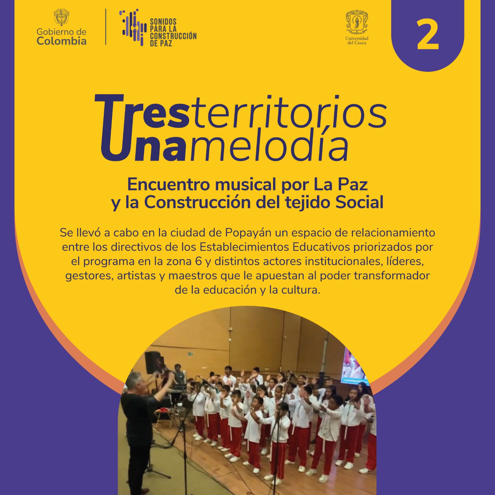 Imagen de Tres Territorios, Una Melodía, encuentro por la Paz y la reconstrucción del tejido Social En el marco del Programa Presidencial Sonidos para la Construcción de Paz se llevó a cabo el encuentro Tres Territorios Una Melodía, un espacio de relacionamiento entre los directivos de los Establecimientos Educativos priorizados y distintos actores institucionales, líderes, gestores, artistas y maestros, que le apuestan al poder transformador de la educación y la cultura en la zona 6, departamentos de Cauca, Huila y Nariño. El evento contó con la participación de los niños del grupo musical Proyectos, Caminos, Flautas y Juegos de las veredas la Rejoya y Villanueva del municipio de Popayán, quienes a través de sus sonidos conectaron a los asistentes con esta importante iniciativa, que tiene como propósito implementar procesos de formación musical en 227 Establecimientos Educativos de los 3 departamentos. Sonidos para la Construcción de Paz es posible en el sur occidente del país, gracias al convenio suscrito entre la Universidad del Cauca y el Ministerio de las Culturas, las Artes y los saberes, con el objetivo de beneficiar a 45.400 niños, niñas, jóvenes y adolescentes. Este espacio se desarrolló gracias al apoyo de la Secretaría de Educación del Departamento del Cauca, la Vicerrectoría de Cultura y Bienestar, la Vicerrectoría de Investigaciones y la División de Innovación Emprendimiento y Articulación con el Entorno de la Universidad del Cauca, sumando esfuerzos institucionales que promueven el fortalecimiento de prácticas y pensamientos artísticos en su diversidad, desde una perspectiva de garantía de derechos. Cabe mencionar que en este significativo espacio participó también la Banda Municipal de La Cruz Nariño y la Banda Municipal San Miguel de Garzón Huila, a través de una proyección audiovisual que permitió a los asistentes conocer un poco sobre los procesos de formación musical que se adelantan en estos territorios. El Ministerio de las Culturas las Artes y los Saberes, la Universidad del Cauca y la Secretaría de Educación Departamental agradecen a todas y todos los asistentes, y a quienes estuvieron conectados de manera remota con este evento. “Desde la zona 6 resaltamos los procesos de apoyo y relacionamiento con los territorios, los sabedores y sabedoras, y todas las personas que desde sus escenarios locales y desde sus cotidianidades apuestan por las artes, la educación y la cultura como herramientas fundamentales para la construcción de paz en Colombia”, comentó la directora del programa de la zona 6, Claudia Hurtado Triviño.